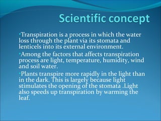 •Transpiration is a process in which the water
loss through the plant via its stomata and
lenticels into its external environment.
•Among the factors that affects transpiration
process are light, temperature, humidity, wind
and soil water.
•Plants transpire more rapidly in the light than
in the dark. This is largely because light
stimulates the opening of the stomata .Light
also speeds up transpiration by warming the
leaf.
 