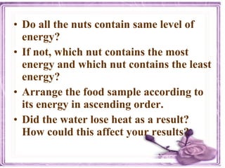 Do all the nuts contain same level of energy? If not, which nut contains the most energy and which nut contains the least energy? Arrange the food sample according to its energy in ascending order. Did the water lose heat as a result? How could this affect your results? 