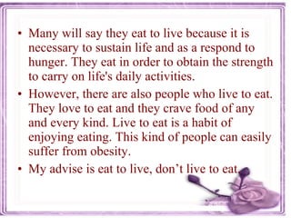 Many will say they eat to live because it is necessary to sustain life and as a respond to hunger. They eat in order to obtain the strength to carry on life's daily activities.  However, there are also people who live to eat. They love to eat and they crave food of any and every kind. Live to eat is a habit of enjoying eating. This kind of people can easily suffer from obesity. My advise is eat to live, don’t live to eat. 