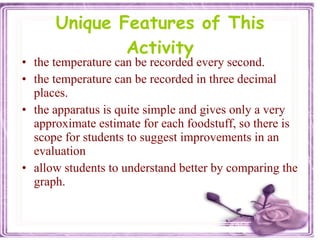 Unique Features of This Activity the temperature can be recorded every second. the temperature can be recorded in three decimal places. the apparatus is quite simple and gives only a very approximate estimate for each foodstuff, so there is scope for students to suggest improvements in an evaluation  allow students to understand better by comparing the graph. 