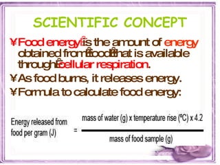 SCIENTIFIC CONCEPT Food energy   is the amount of  energy   obtained from food that is available through  cellular respiration .  As food burns, it releases energy. Formula to calculate food energy: 