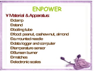 ENPOWER Material & Apparatus: clamp  stand  boiling tube food: peanut, cashew nut, almond  a mounted needle data logger and computer temperature sensor Bunsen burner matches electronic scales 