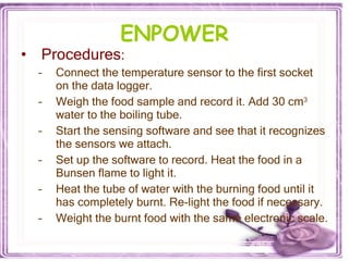 ENPOWER Procedures : Connect the temperature sensor to the first socket on the data logger. Weigh the food sample and record it. Add 30 cm 3  water to the boiling tube. Start the sensing software and see that it recognizes the sensors we attach.  Set up the software to record. Heat the food in a Bunsen flame to light it.  Heat the tube of water with the burning food until it has completely burnt. Re-light the food if necessary. Weight the burnt food with the same electronic scale. 