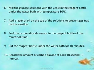 6. Mix the glucose solutions with the yeast in the reagent bottle
under the water bath with temperature 30oC.
7. Add a layer of oil on the top of the solutions to prevent gas trap
on the solution.
8. Seal the carbon dioxide sensor to the reagent bottle of the
mixed solution.
9. Put the reagent bottle under the water bath for 10 minutes.
10. Record the amount of carbon dioxide at each 10 second
interval.
 