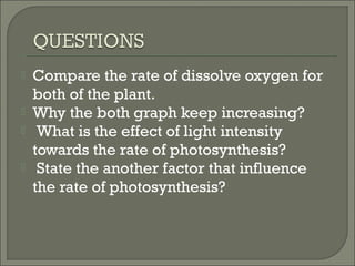  Compare the rate of dissolve oxygen for
both of the plant.
 Why the both graph keep increasing?
 What is the effect of light intensity
towards the rate of photosynthesis?
 State the another factor that influence
the rate of photosynthesis?
 