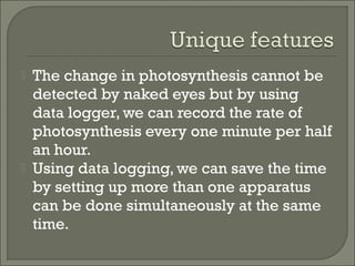  The change in photosynthesis cannot be
detected by naked eyes but by using
data logger, we can record the rate of
photosynthesis every one minute per half
an hour.
 Using data logging, we can save the time
by setting up more than one apparatus
can be done simultaneously at the same
time.
 
