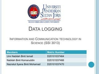 DATA LOGGING
  INFORMATION AND COMMUNICATION TECHNOLOGY IN
               SCIENCE (SSI 3013)

Members                         Matric Number
Umi Nabilah Binti Ismail        D20101037464
Nabilah Binti Komaruddin        D20101037466
Nazratul Ilyana Binti Mohamad   D20101037470
 