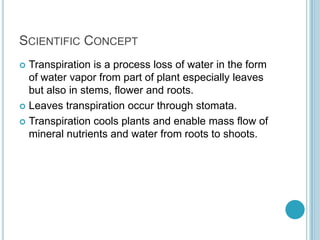 SCIENTIFIC CONCEPT
 Transpiration is a process loss of water in the form
  of water vapor from part of plant especially leaves
  but also in stems, flower and roots.
 Leaves transpiration occur through stomata.

 Transpiration cools plants and enable mass flow of
  mineral nutrients and water from roots to shoots.
 
