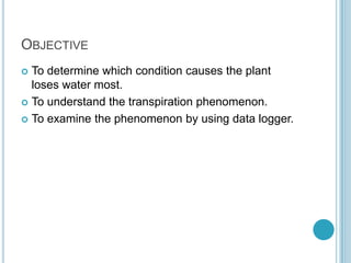 OBJECTIVE
 To determine which condition causes the plant
  loses water most.
 To understand the transpiration phenomenon.

 To examine the phenomenon by using data logger.
 