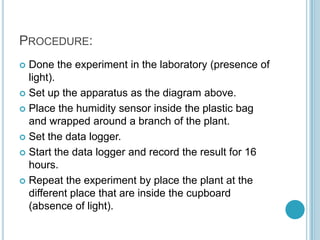 PROCEDURE:
 Done the experiment in the laboratory (presence of
  light).
 Set up the apparatus as the diagram above.

 Place the humidity sensor inside the plastic bag
  and wrapped around a branch of the plant.
 Set the data logger.

 Start the data logger and record the result for 16
  hours.
 Repeat the experiment by place the plant at the
  different place that are inside the cupboard
  (absence of light).
 