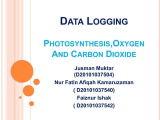 DATA LOGGING

PHOTOSYNTHESIS,OXYGEN
 AND CARBON DIOXIDE
          Jusman Muktar
          (D20101037504)
  Nur Fatin Afiqah Kamaruzaman
         ( D20101037540)
           Faiznur Ishak
         ( D20101037542)
 