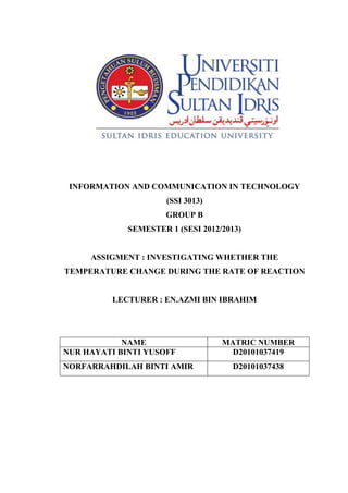 INFORMATION AND COMMUNICATION IN TECHNOLOGY
                      (SSI 3013)
                      GROUP B
             SEMESTER 1 (SESI 2012/2013)


     ASSIGMENT : INVESTIGATING WHETHER THE
TEMPERATURE CHANGE DURING THE RATE OF REACTION


          LECTURER : EN.AZMI BIN IBRAHIM




            NAME                   MATRIC NUMBER
NUR HAYATI BINTI YUSOFF              D20101037419
NORFARRAHDILAH BINTI AMIR             D20101037438
 