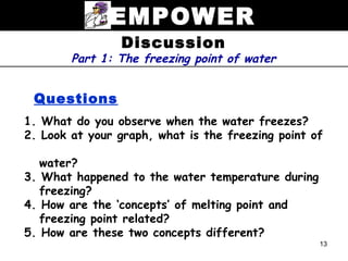 EMPOWER
                Discussion
        Part 1: The freezing point of water


 Questions
1. What do you observe when the water freezes?
2. Look at your graph, what is the freezing point of

   water?
3. What happened to the water temperature during
   freezing?
4. How are the ‘concepts’ of melting point and
   freezing point related?
5. How are these two concepts different?
                                                   13
 
