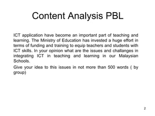 Content Analysis PBL
ICT application have become an important part of teaching and
learning. The Ministry of Education has invested a huge effort in
terms of funding and training to equip teachers and students with
ICT skills. In your opinion what are the issues and challanges in
integrating ICT in teaching and learning in our Malaysian
Schools.
Give your idea to this issues in not more than 500 words ( by
group)




                                                                    2
 