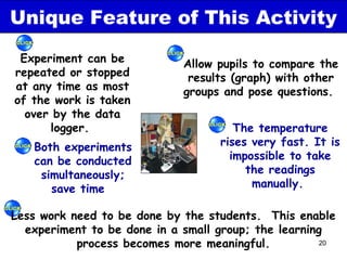Unique Feature of This Activity
 Experiment can be           Allow pupils to compare the
repeated or stopped           results (graph) with other
at any time as most          groups and pose questions.
of the work is taken
  over by the data
      logger.                         The temperature
   Both experiments                rises very fast. It is
   can be conducted                  impossible to take
    simultaneously;                     the readings
      save time                          manually.

Less work need to be done by the students. This enable
  experiment to be done in a small group; the learning
           process becomes more meaningful.          20
 