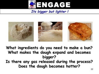 ENGAGE
             Its bigger but lighter !




What ingredients do you need to make a bun?
 What makes the dough expand and becomes
                   bigger?
Is there any gas released during the process?
      Does the dough becomes hotter?
                                           22
 