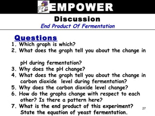 EMPOWER
                  Discussion
             End Product Of Fermentation

 Questions
1. Which graph is which?
2. What does the graph tell you about the change in

     pH during fermentation?
3.   Why does the pH change?
4.   What does the graph tell you about the change in
     carbon dioxide level during fermentation?
5.   Why does the carbon dioxide level change?
6.   How do the graphs change with respect to each
     other? Is there a pattern here?
7.   What is the end product of this experiment?    27
     State the equation of yeast fermentation.
 