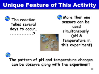 Unique Feature of This Activity

                            More then one
   The reaction
                           sensors can be
   takes several
                                  used
  days to occur,
                            simultaneously
  ..............?
                                 (pH &
                            temperature in
                           this experiment)


  The pattern of pH and temperature changes
   can be observe along with the experiment
                                          30
 