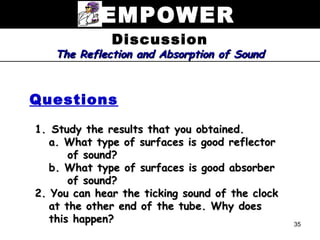 EMPOWER
              Discussion
   The Reflection and Absorption of Sound



Questions

1. Study the results that you obtained.
   a. What type of surfaces is good reflector
       of sound?
   b. What type of surfaces is good absorber
       of sound?
2. You can hear the ticking sound of the clock
   at the other end of the tube. Why does
   this happen?                                  35
 
