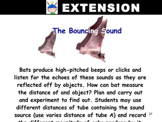 EXTENSION
              The Bouncing Sound




   Bats produce high-pitched beeps or clicks and
listen for the echoes of these sounds as they are
  reflected off by objects. How can bat measure
  the distance of and object? Plan and carry out
   and experiment to find out. Students may use
 different distances of tube containing the sound
source (use varies distance of tube A) and record   37
 