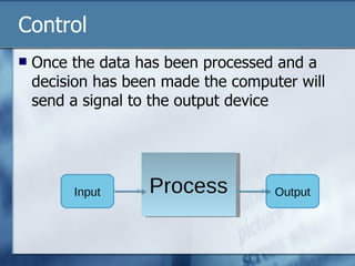Control Once the data has been processed and a decision has been made the computer will send a signal to the output device Process Output Input 