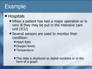 Example Hospitals When a patient has had a major operation or is very ill they may be put in the intensive care unit (ICU) Several sensors are used to monitor their condition: Heart Rate Oxygen levels Temperature This data is displayed as digital numbers or in the form of a graph 
