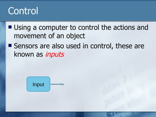Control Using a computer to control the actions and movement of an object Sensors are also used in control, these are known as  inputs Input 