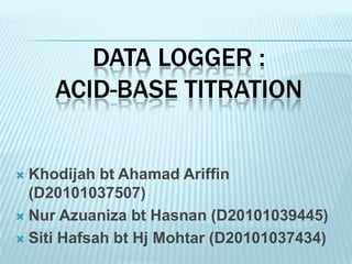 DATA LOGGER :
     ACID-BASE TITRATION


 Khodijah bt Ahamad Ariffin
  (D20101037507)
 Nur Azuaniza bt Hasnan (D20101039445)

 Siti Hafsah bt Hj Mohtar (D20101037434)
 