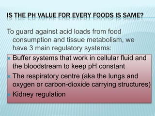 IS THE PH VALUE FOR EVERY FOODS IS SAME?

To guard against acid loads from food
  consumption and tissue metabolism, we
  have 3 main regulatory systems:
 Buffer systems that work in cellular fluid and
  the bloodstream to keep pH constant
 The respiratory centre (aka the lungs and
  oxygen or carbon-dioxide carrying structures)
 Kidney regulation
 