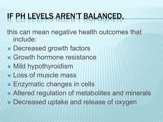 IF PH LEVELS AREN’T BALANCED,
this can mean negative health outcomes that
  include:
 Decreased growth factors
 Growth hormone resistance
 Mild hypothyroidism
 Loss of muscle mass
 Enzymatic changes in cells
 Altered regulation of metabolites and minerals
 Decreased uptake and release of oxygen
 