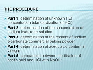 THE PROCEDURE
 Part 1: determination of unknown HCl
  concentration (standardization of HCl)
 Part 2: determination of the concentration of
  sodium hydroxide solution
 Part 3: determination of the content of sodium
  bicarbonate commercial baking powder
 Part 4: determination of acetic acid content in
  vinegar
 Part 5: comparison between the titration of
  acetic acid and HCl with NaOH:
 