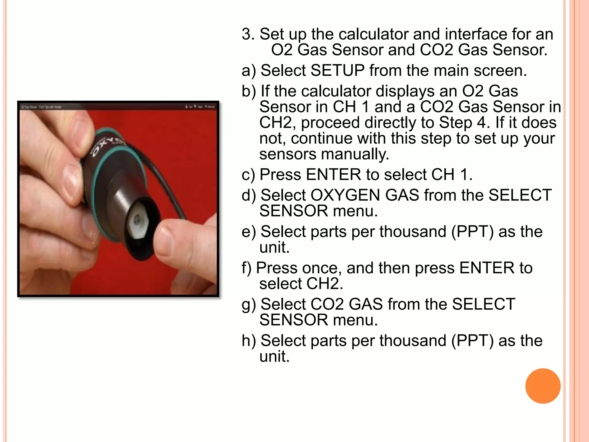 3. Set up the calculator and interface for an
     O2 Gas Sensor and CO2 Gas Sensor.
a) Select SETUP from the main screen.
b) If the calculator displays an O2 Gas
   Sensor in CH 1 and a CO2 Gas Sensor in
   CH2, proceed directly to Step 4. If it does
   not, continue with this step to set up your
   sensors manually.
c) Press ENTER to select CH 1.
d) Select OXYGEN GAS from the SELECT
   SENSOR menu.
e) Select parts per thousand (PPT) as the
   unit.
f) Press once, and then press ENTER to
   select CH2.
g) Select CO2 GAS from the SELECT
   SENSOR menu.
h) Select parts per thousand (PPT) as the
   unit.
 