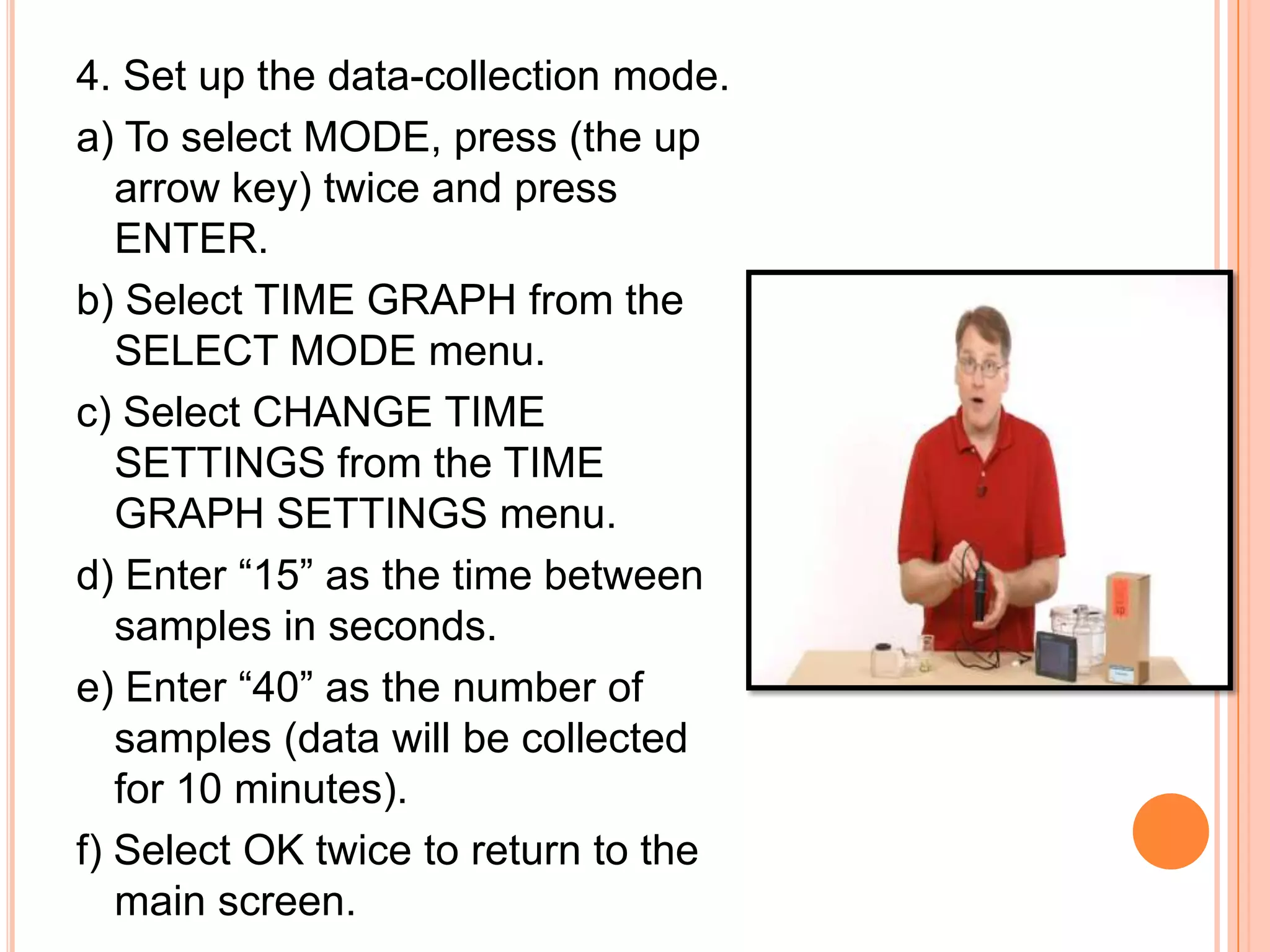 4. Set up the data-collection mode.
a) To select MODE, press (the up
   arrow key) twice and press
   ENTER.
b) Select TIME GRAPH from the
   SELECT MODE menu.
c) Select CHANGE TIME
   SETTINGS from the TIME
   GRAPH SETTINGS menu.
d) Enter “15” as the time between
   samples in seconds.
e) Enter “40” as the number of
   samples (data will be collected
   for 10 minutes).
f) Select OK twice to return to the
   main screen.
 