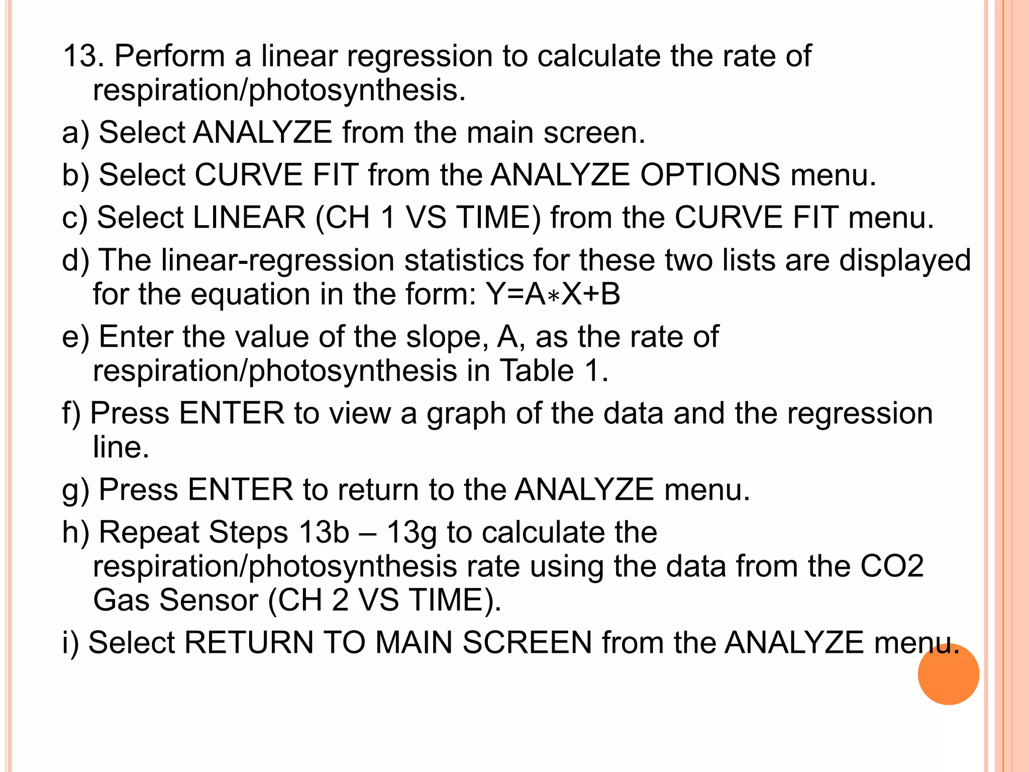 13. Perform a linear regression to calculate the rate of
   respiration/photosynthesis.
a) Select ANALYZE from the main screen.
b) Select CURVE FIT from the ANALYZE OPTIONS menu.
c) Select LINEAR (CH 1 VS TIME) from the CURVE FIT menu.
d) The linear-regression statistics for these two lists are displayed
   for the equation in the form: Y=A∗X+B
e) Enter the value of the slope, A, as the rate of
   respiration/photosynthesis in Table 1.
f) Press ENTER to view a graph of the data and the regression
   line.
g) Press ENTER to return to the ANALYZE menu.
h) Repeat Steps 13b – 13g to calculate the
   respiration/photosynthesis rate using the data from the CO2
   Gas Sensor (CH 2 VS TIME).
i) Select RETURN TO MAIN SCREEN from the ANALYZE menu.
 