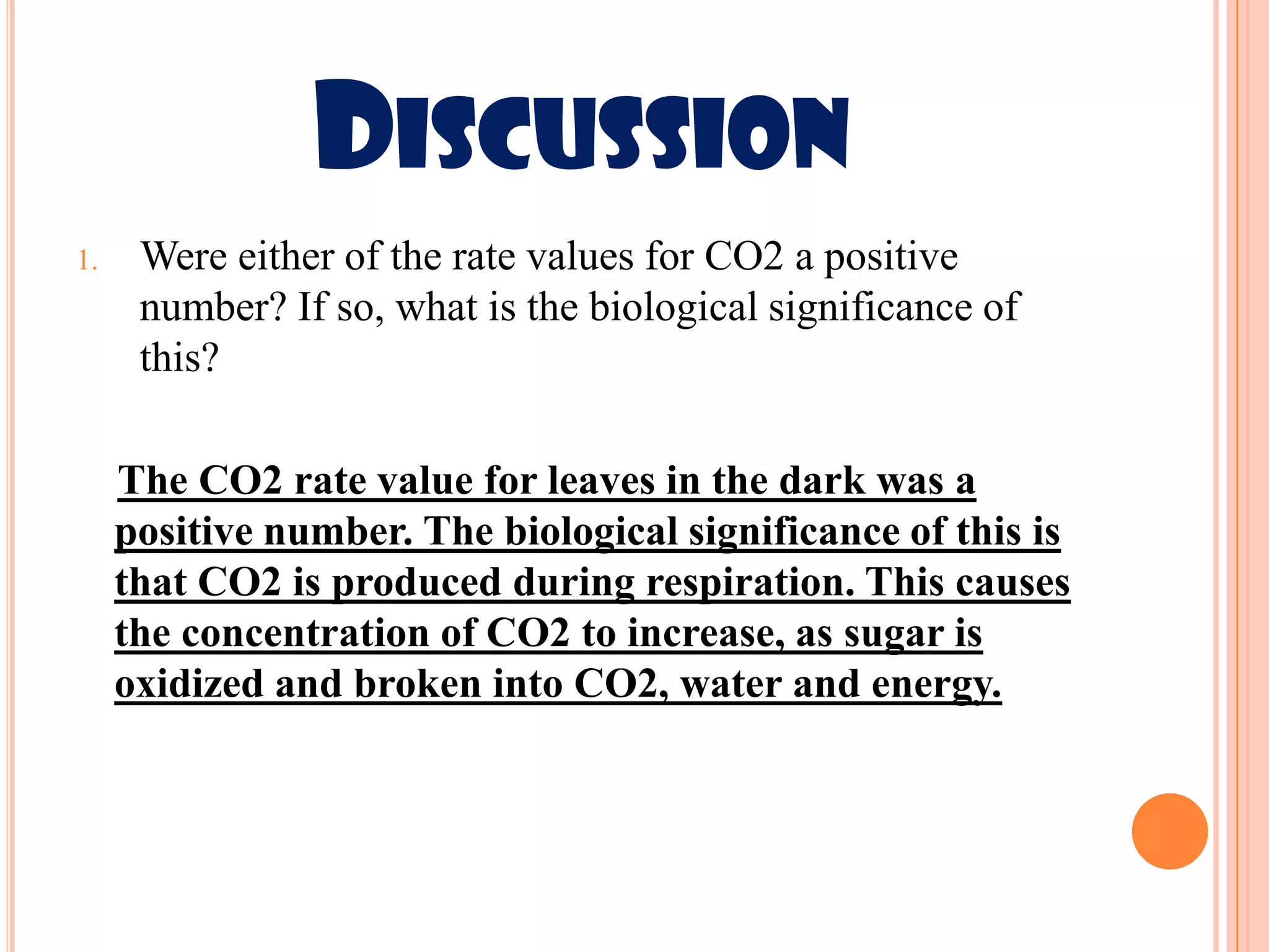 DISCUSSION
1.    Were either of the rate values for CO2 a positive
      number? If so, what is the biological significance of
      this?

     The CO2 rate value for leaves in the dark was a
     positive number. The biological significance of this is
     that CO2 is produced during respiration. This causes
     the concentration of CO2 to increase, as sugar is
     oxidized and broken into CO2, water and energy.
 