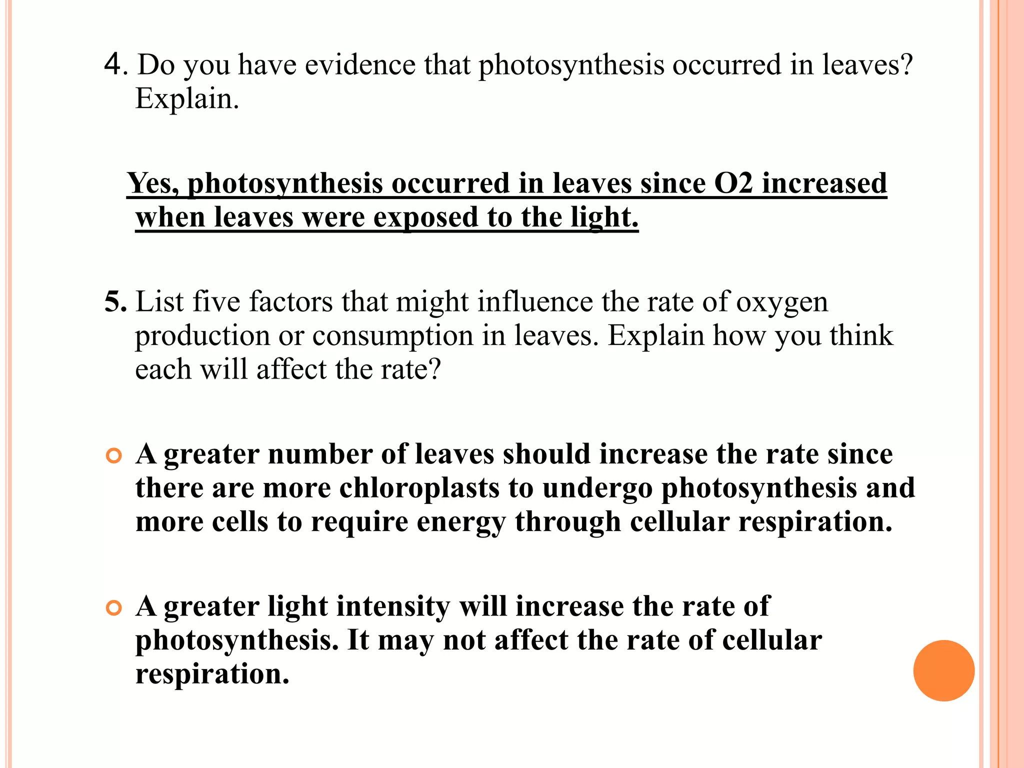 4. Do you have evidence that photosynthesis occurred in leaves?
   Explain.

    Yes, photosynthesis occurred in leaves since O2 increased
    when leaves were exposed to the light.

5. List five factors that might influence the rate of oxygen
   production or consumption in leaves. Explain how you think
   each will affect the rate?

   A greater number of leaves should increase the rate since
    there are more chloroplasts to undergo photosynthesis and
    more cells to require energy through cellular respiration.

   A greater light intensity will increase the rate of
    photosynthesis. It may not affect the rate of cellular
    respiration.
 