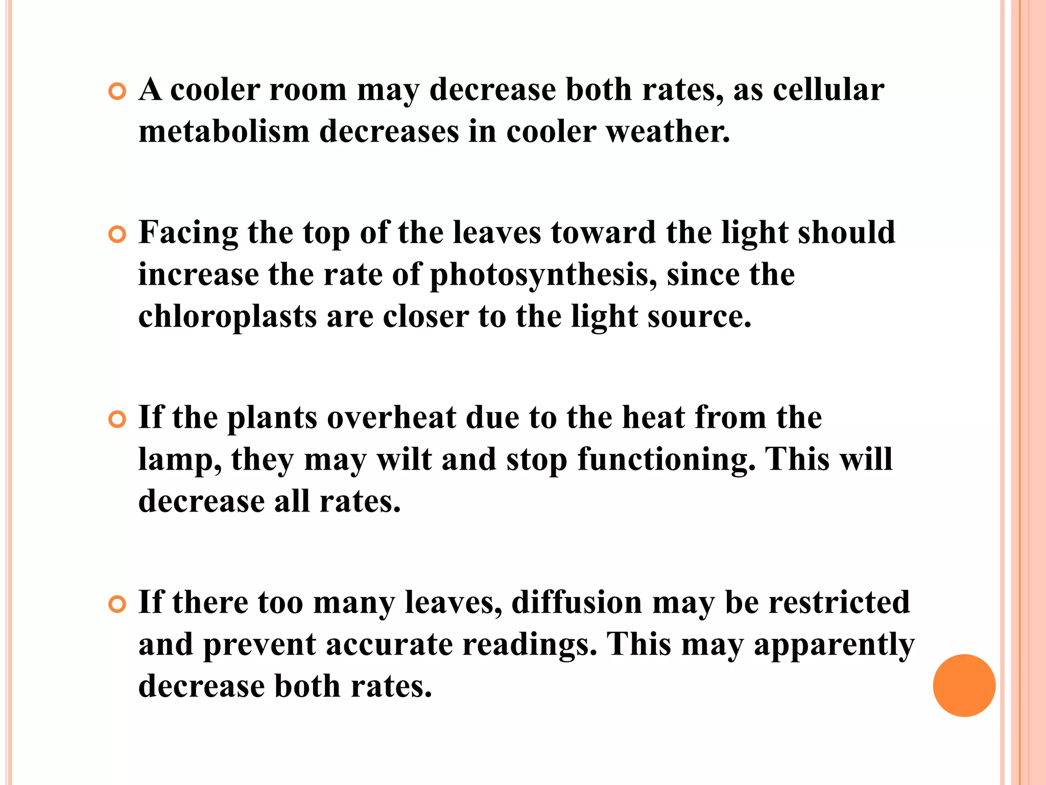    A cooler room may decrease both rates, as cellular
    metabolism decreases in cooler weather.

   Facing the top of the leaves toward the light should
    increase the rate of photosynthesis, since the
    chloroplasts are closer to the light source.

   If the plants overheat due to the heat from the
    lamp, they may wilt and stop functioning. This will
    decrease all rates.

   If there too many leaves, diffusion may be restricted
    and prevent accurate readings. This may apparently
    decrease both rates.
 