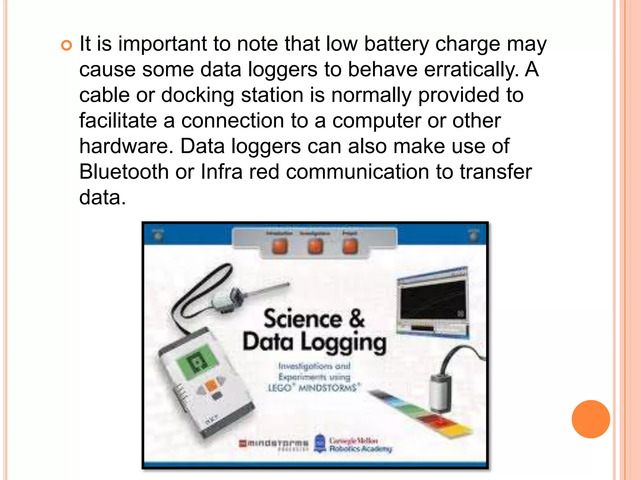    It is important to note that low battery charge may
    cause some data loggers to behave erratically. A
    cable or docking station is normally provided to
    facilitate a connection to a computer or other
    hardware. Data loggers can also make use of
    Bluetooth or Infra red communication to transfer
    data.
 