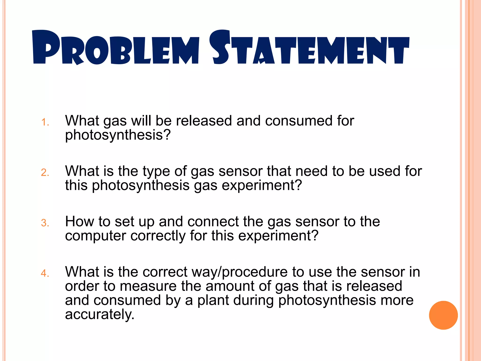 PROBLEM STATEMENT
1.   What gas will be released and consumed for
     photosynthesis?

2.   What is the type of gas sensor that need to be used for
     this photosynthesis gas experiment?

3.   How to set up and connect the gas sensor to the
     computer correctly for this experiment?

4.   What is the correct way/procedure to use the sensor in
     order to measure the amount of gas that is released
     and consumed by a plant during photosynthesis more
     accurately.
 