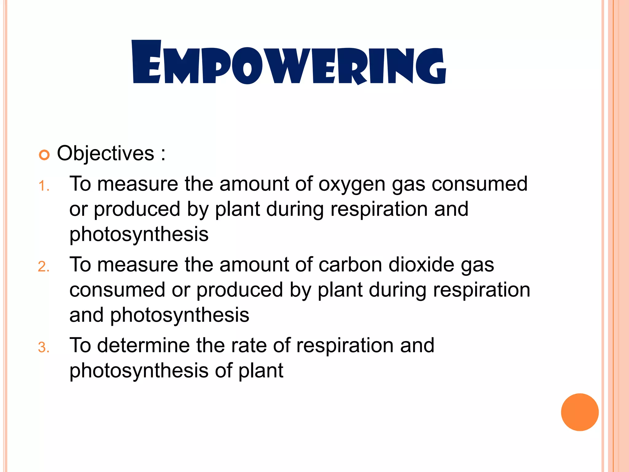 EMPOWERING
    Objectives :
1.    To measure the amount of oxygen gas consumed
      or produced by plant during respiration and
      photosynthesis
2.    To measure the amount of carbon dioxide gas
      consumed or produced by plant during respiration
      and photosynthesis
3.    To determine the rate of respiration and
      photosynthesis of plant
 