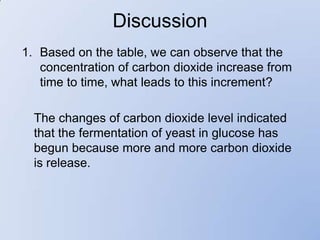 Discussion
1. Based on the table, we can observe that the
   concentration of carbon dioxide increase from
   time to time, what leads to this increment?

  The changes of carbon dioxide level indicated
  that the fermentation of yeast in glucose has
  begun because more and more carbon dioxide
  is release.
 