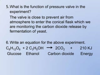 5. What is the function of pressure valve in the
  experiment?
  The valve is close to prevent air from
  atmosphere to enter the conical flask which we
  are monitoring the carbon dioxide release by
  fermentation of yeast.

6. Write an equation for the above experiment.
C6H12O6 + 2 C3H5OH            2CO2 +      210 KJ
Glucose Ethanol           Carbon dioxide   Energy
 