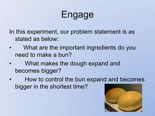 Engage
In this experiment, our problem statement is as
  stated as below:
•     What are the important ingredients do you
  need to make a bun?
•      What makes the dough expand and
  becomes bigger?
•      How to control the bun expand and becomes
  bigger in the shortest time?
 