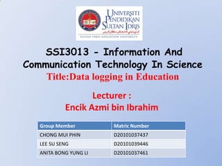 SSI3013 - Information And
Communication Technology In Science
    Title:Data logging in Education
                   Lecturer :
            Encik Azmi bin Ibrahim
   Group Member         Matric Number
   CHONG MUI PHIN       D20101037437
   LEE SU SENG          D20101039446
   ANITA BONG YUNG LI   D20101037461
 