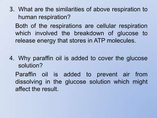 3. What are the similarities of above respiration to
   human respiration?
  Both of the respirations are cellular respiration
  which involved the breakdown of glucose to
  release energy that stores in ATP molecules.

4. Why paraffin oil is added to cover the glucose
   solution?
  Paraffin oil is added to prevent air from
  dissolving in the glucose solution which might
  affect the result.
 