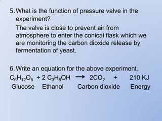 5. What is the function of pressure valve in the
  experiment?
  The valve is close to prevent air from
  atmosphere to enter the conical flask which we
  are monitoring the carbon dioxide release by
  fermentation of yeast.

6. Write an equation for the above experiment.
C6H12O6 + 2 C3H5OH            2CO2 +      210 KJ
Glucose Ethanol           Carbon dioxide   Energy
 