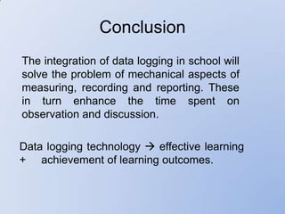 Conclusion
The integration of data logging in school will
solve the problem of mechanical aspects of
measuring, recording and reporting. These
in turn enhance the time spent on
observation and discussion.

Data logging technology  effective learning
+ achievement of learning outcomes.
 