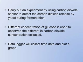 • Carry out an experiment by using carbon dioxide
  sensor to detect the carbon dioxide release by
  yeast during fermentation.

• Different concentration of glucose is used to
  observed the different in carbon dioxide
  concentration collected.

• Data logger will collect time data and plot a
  graph
 