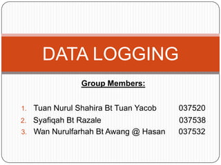 DATA LOGGING
                 Group Members:


1.   Tuan Nurul Shahira Bt Tuan Yacob   037520
2. Syafiqah Bt Razale                   037538
3. Wan Nurulfarhah Bt Awang @ Hasan     037532
 