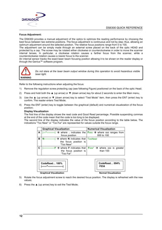 DS6300 QUICK REFERENCE
12
Focus Adjustment:
The DS6300 provides a manual adjustment of the optics to optimize the reading performance by choosing the
best focus between two extreme positions. The focus adjustment is continuous and not by step; thus, allowing an
optimum adjustment around the selected position. The relative focus positions range from 0 to 100.
The adjustment can be simply made through an external screw placed on the back of the optic HEAD and
protected by a cap. The screw may be rotated either clockwise or counterclockwise in order to move the scanner
internal lenses. In particular, a clockwise rotation causes a farther focus from the scanner, while a
counterclockwise rotation causes a nearer focus to the scanner.
An internal sensor tracks the exact laser beam focusing position allowing it to be shown on the reader display or
through the Genius™ software program.
WARNING
Do not stare at the laser beam output window during this operation to avoid hazardous visible
laser light.
Refer to the following instructions when adjusting the focus:
1) Remove the regulation screw protecting cap (see following Figure) positioned on the back of the optic Head;
2) Press and hold both the ▲ (up arrow) or ▼ (down arrow) key for about 2 seconds to enter the Main menu;
3) Use the ▲ (up arrow) or ▼ (down arrow) key to select “Test Mode” item, then press the ENT (enter) key to
confirm. The reader enters Test Mode;
4) Press the ENT (enter) key to toggle between the graphical (default) and numerical visualization of the focus
position;
Display Visualization
The first line of the display shows the read code and Good Read percentage. Possible suspending commas
at the end of the code mean that the code is too long to be displayed.
The second line of the display indicates the value of the focus position according to the table below. The
indications “Too Near” or “Too Far” are represented for values outside the focus range.
Graphical Visualization Numerical Visualization
A |---^----------| where . indicates the
focus position
Fxxx where xxx ranges from
000 to 100
B N-------------| where N indicates that
the focus position is
“Too Near”
TooNear
C |--------------F where F indicates that
the focus position is
“Too Far”
Fxxx* where xxx is greater
than 100
CodeRead… 100%
|------^------------------|
CodeRead… 094%
F034
Graphical Visualization Normal Visualization
5) Rotate the focus adjustment screw to reach the desired focus position. The display is refreshed with the new
values;
6) Press the ▲ (up arrow) key to exit the Test Mode;
 